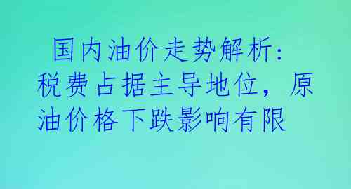  国内油价走势解析:税费占据主导地位，原油价格下跌影响有限 