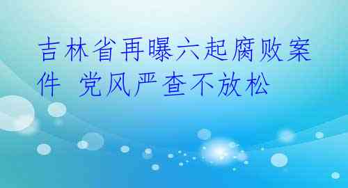 吉林省再曝六起腐败案件 党风严查不放松 