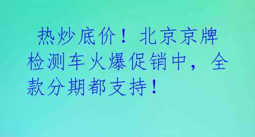  热炒底价！北京京牌检测车火爆促销中，全款分期都支持！ 