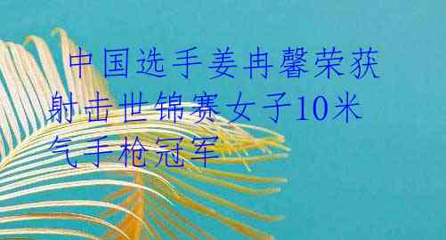  中国选手姜冉馨荣获射击世锦赛女子10米气手枪冠军