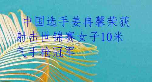  中国选手姜冉馨荣获射击世锦赛女子10米气手枪冠军 