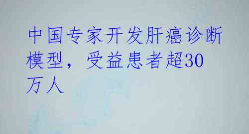 中国专家开发肝癌诊断模型，受益患者超30万人