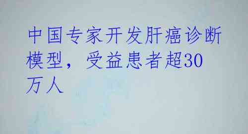 中国专家开发肝癌诊断模型，受益患者超30万人 