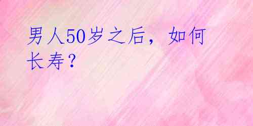 男人50岁之后，如何长寿？ 