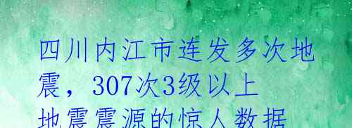 四川内江市连发多次地震，307次3级以上地震震源的惊人数据