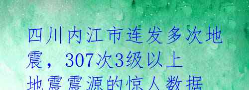 四川内江市连发多次地震，307次3级以上地震震源的惊人数据 