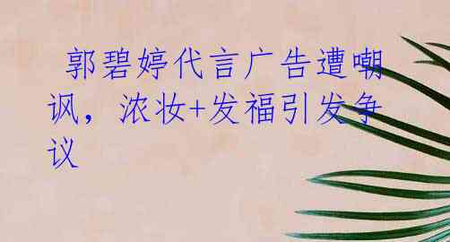  郭碧婷代言广告遭嘲讽，浓妆+发福引发争议