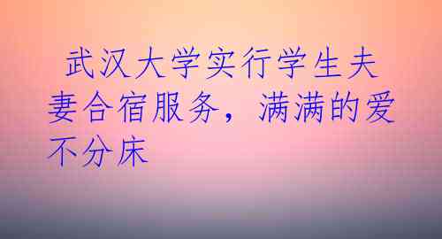  武汉大学实行学生夫妻合宿服务，满满的爱不分床 