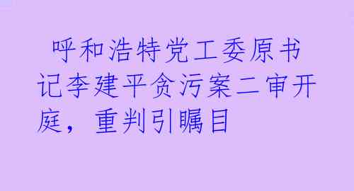  呼和浩特党工委原书记李建平贪污案二审开庭，重判引瞩目