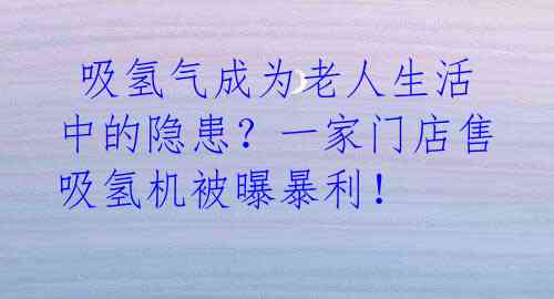  吸氢气成为老人生活中的隐患？一家门店售吸氢机被曝暴利！