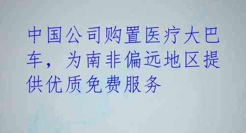 中国公司购置医疗大巴车，为南非偏远地区提供优质免费服务 