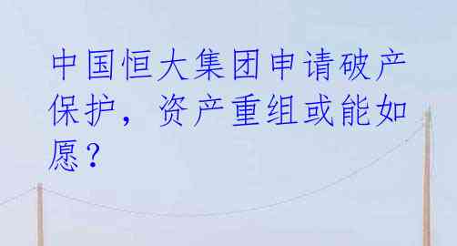 中国恒大集团申请破产保护，资产重组或能如愿？