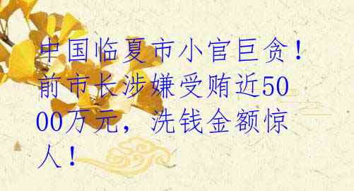 中国临夏市小官巨贪！前市长涉嫌受贿近5000万元，洗钱金额惊人！