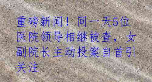 重磅新闻！同一天5位医院领导相继被查，女副院长主动投案自首引关注