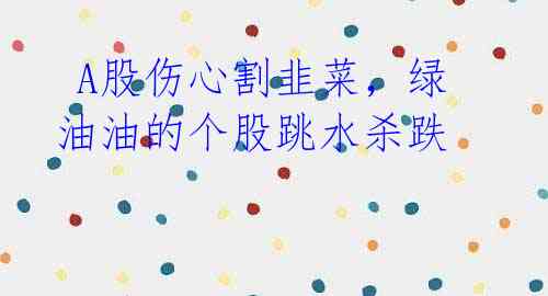  A股伤心割韭菜，绿油油的个股跳水杀跌