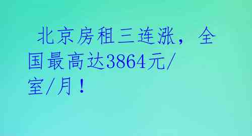  北京房租三连涨，全国最高达3864元/室/月！ 