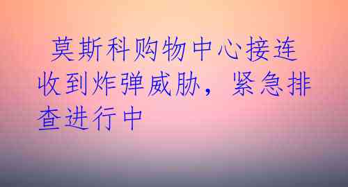  莫斯科购物中心接连收到炸弹威胁，紧急排查进行中