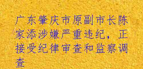 广东肇庆市原副市长陈家添涉嫌严重违纪，正接受纪律审查和监察调查