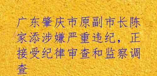 广东肇庆市原副市长陈家添涉嫌严重违纪，正接受纪律审查和监察调查 