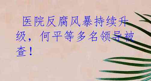  医院反腐风暴持续升级，何平等多名领导被查！