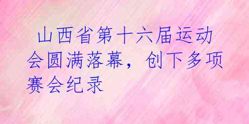  山西省第十六届运动会圆满落幕，创下多项赛会纪录 