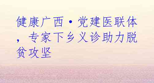 健康广西·党建医联体，专家下乡义诊助力脱贫攻坚