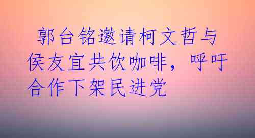 郭台铭邀请柯文哲与侯友宜共饮咖啡，呼吁合作下架民进党