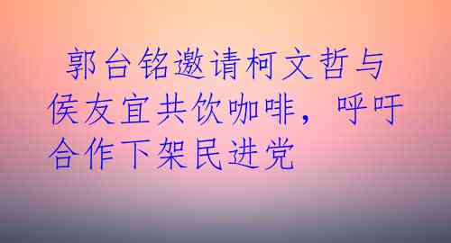  郭台铭邀请柯文哲与侯友宜共饮咖啡，呼吁合作下架民进党 