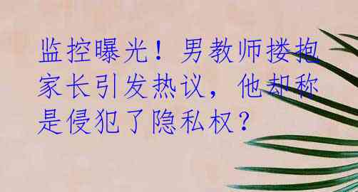 监控曝光！男教师搂抱家长引发热议，他却称是侵犯了隐私权？
