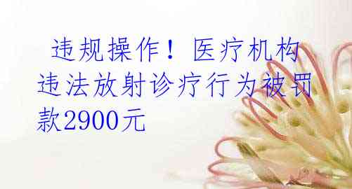  违规操作！医疗机构违法放射诊疗行为被罚款2900元