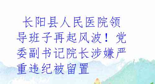  长阳县人民医院领导班子再起风波！党委副书记院长涉嫌严重违纪被留置 