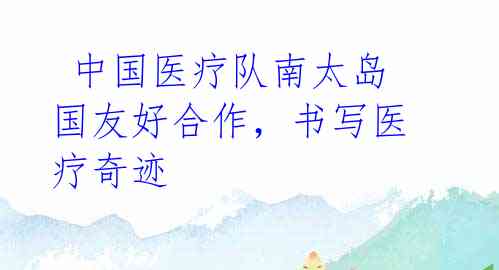  中国医疗队南太岛国友好合作，书写医疗奇迹