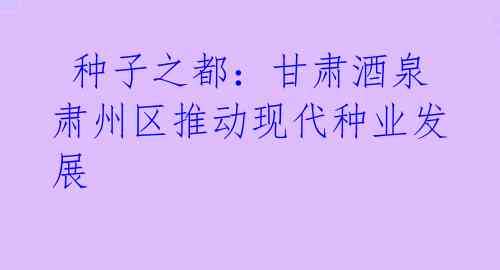  种子之都：甘肃酒泉肃州区推动现代种业发展