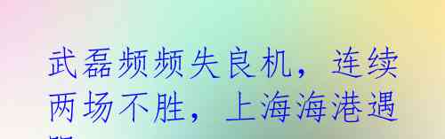 武磊频频失良机，连续两场不胜，上海海港遇阻