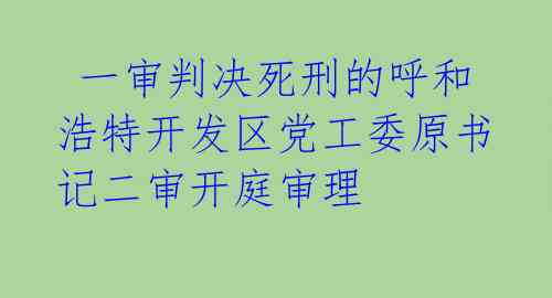  一审判决死刑的呼和浩特开发区党工委原书记二审开庭审理 