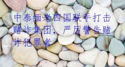 中泰缅老四国联手打击赌诈集团，严厉警告赌诈犯罪者