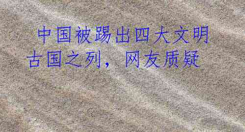 中国被踢出四大文明古国之列，网友质疑