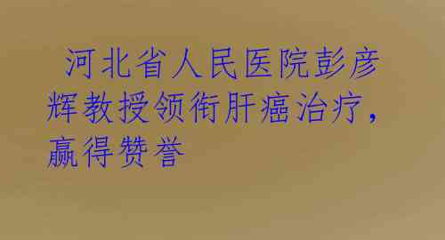  河北省人民医院彭彦辉教授领衔肝癌治疗，赢得赞誉 