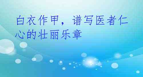 白衣作甲，谱写医者仁心的壮丽乐章