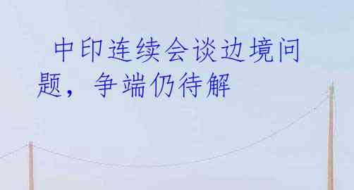  中印连续会谈边境问题，争端仍待解