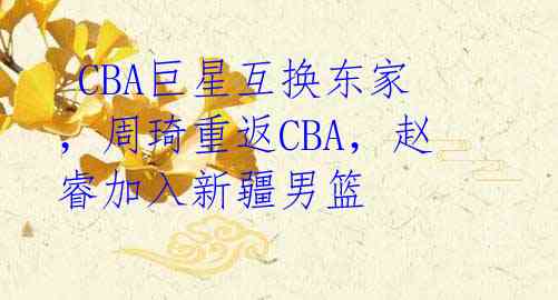  CBA巨星互换东家，周琦重返CBA，赵睿加入新疆男篮  