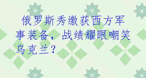  俄罗斯秀缴获西方军事装备，战绩耀眼嘲笑乌克兰？