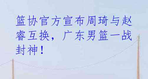 篮协官方宣布周琦与赵睿互换，广东男篮一战封神！