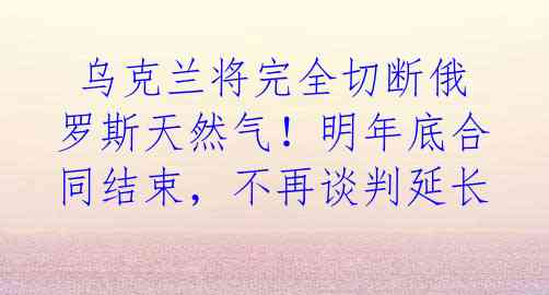  乌克兰将完全切断俄罗斯天然气！明年底合同结束，不再谈判延长