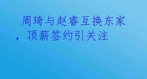 周琦与赵睿互换东家,顶薪签约引关注