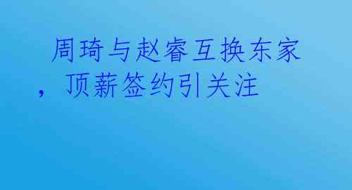  周琦与赵睿互换东家，顶薪签约引关注 