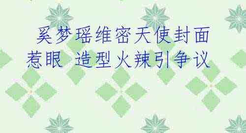 奚梦瑶维密天使封面惹眼 造型火辣引争议