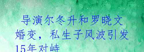 导演尔冬升和罗晓文婚变,私生子风波引发15年对峙