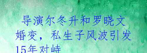  导演尔冬升和罗晓文婚变，私生子风波引发15年对峙 