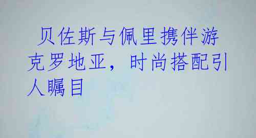 贝佐斯与佩里携伴游克罗地亚,时尚搭配引人瞩目